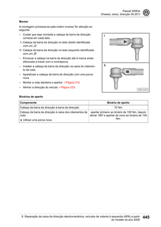 Montar
A montagem processa-se pela ordem inversa Ter atenção ao
seguinte:
– Cuidar que seja montada a cabeça da barra da direcção
correcta em cada lado.
I - Cabeça da barra da direcção no lado direito identificada
com um „A“
II - Cabeça da barra da direcção no lado esquerdo identificada
com um „B“
– Enroscar a cabeça na barra da direcção até à marca antes
efectuada e travar com a contraporca.
– Instalar a cabeça da barra da direcção na caixa do rolamen-
to da roda.
– Aparafusar a cabeça da barra de direcção com uma porca
nova.
– Montar a roda dianteira e apertar ⇒ Página 312.
– Alinhar a direcção do veículo ⇒ Página 333.
Binários de aperto
Componente Binário de aperto
Cabeça da barra da direcção à barra da direcção 70 Nm
Cabeça da barra da direcção à caixa dos rolamentos da
roda
◆ Utilizar uma porca nova.
apertar primeiro ao binário de 100 Nm, depois
aliviar 180º e apertar de novo ao binário de 100
Nm.
Passat 2006 ▶
Chassis, eixos, direcção 04.2011
3
8 Reparação da caixa da direcção electromecânica; veículos de volante à esquerda (APA) a partir
do modelo do ano 2009
445
 