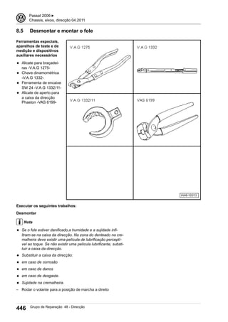 8.5 Desmontar e montar o fole
Ferramentas especiais,
aparelhos de teste e de
medição e dispositivos
auxiliares necessários
◆ Alicate para braçadei-
ras -V.A.G 1275-
◆ Chave dinamométrica
-V.A.G 1332-
◆ Ferramenta de encaixe
SW 24 -V.A.G 1332/11-
◆ Alicate de aperto para
a caixa da direcção
Phaeton -VAS 6199-
Executar os seguintes trabalhos:
Desmontar
Nota
◆ Se o fole estiver danificado,a humidade e a sujidade infi-
ltram-se na caixa da direcção. Na zona do denteado na cre-
malheira deve existir uma película de lubrificação perceptí-
vel ao toque. Se não existir uma película lubrificante, substi-
tuir a caixa da direcção.
◆ Substituir a caixa da direcção:
◆ em caso de corrosão
◆ em caso de danos
◆ em caso de desgaste.
◆ Sujidade na cremalheira.
– Rodar o volante para a posição de marcha a direito
3 Passat 2006 ▶
Chassis, eixos, direcção 04.2011
446 Grupo de Reparação 48 - Direcção
 