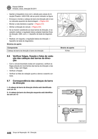 – Apertar a braçadeira nova com o alicate para caixas de di-
recção Phaeton -VAS 6199- até ao ponto indicado na figura.
– Enroscar e montar a cabeça da barra da direcção até à mar-
ca colocada aquando da desmontagem ⇒ Página 444.
– Montar a roda dianteira e apertar ⇒ Página 312.
– Alinhar a direcção do veículo ⇒ Página 333.
– Se se tiverem substituído as duas barras da direcção, é ne-
cessário realizar a regulação básica adaptar batentes finais
da direcção -G85- com o ⇒ Aparelho de teste de diagnósti-
co.
– Realizar, em seguida, a regulação básica da direcção ⇒ 
Aparelho de teste de diagnóstico.
Binários de aperto
Componente Binário de aperto
Cabeça da barra da direcção à barra da direcção 70 Nm
8.6 Verificar folgas, fixação e foles de veda-
ção das cabeças das barras da direc-
ção
– Com o veículo levantado (rodas em suspenso), verificar as
folgas através de movimentos das barras da direcção e das
rodas. Folga: sem folgas
– Verificar a fixação
– Verificar os foles de vedação quanto a danos e assento cor-
recto.
8.7 Correspondência das cabeças da barra
da direcção
I - A cabeça da barra da direcção direita está identificada
com um -A-
II - A cabeça da barra da direcção esquerda está identifica-
da com um -C-
3 Passat 2006 ▶
Chassis, eixos, direcção 04.2011
448 Grupo de Reparação 48 - Direcção
 