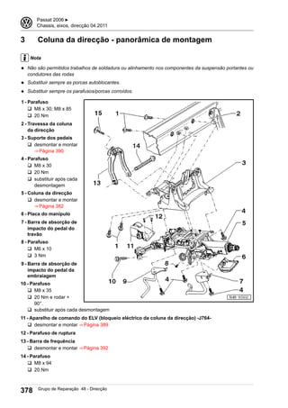 3 Coluna da direcção - panorâmica de montagem
Nota
◆ Não são permitidos trabalhos de soldadura ou alinhamento nos componentes da suspensão portantes ou
condutores das rodas
◆ Substituir sempre as porcas autoblocantes.
◆ Substituir sempre os parafusos/porcas corroídos.
1 - Parafuso
q M8 x 30; M8 x 85
q 20 Nm
2 - Travessa da coluna
da direcção
3 - Suporte dos pedais
q desmontar e montar
⇒ Página 390
4 - Parafuso
q M8 x 30
q 20 Nm
q substituir após cada
desmontagem
5 - Coluna da direcção
q desmontar e montar
⇒ Página 382
6 - Placa do manípulo
7 - Barra de absorção de
impacto do pedal do
travão
8 - Parafuso
q M6 x 10
q 3 Nm
9 - Barra de absorção de
impacto do pedal da
embraiagem
10 - Parafuso
q M8 x 35
q 20 Nm e rodar +
90°.
q substituir após cada desmontagem
11 - Aparelho de comando do ELV (bloqueio eléctrico da coluna da direcção) -J764-
q desmontar e montar ⇒ Página 389
12 - Parafuso de ruptura
13 - Barra de frequência
q desmontar e montar ⇒ Página 392
14 - Parafuso
q M8 x 94
q 20 Nm
3 Passat 2006 ▶
Chassis, eixos, direcção 04.2011
378 Grupo de Reparação 48 - Direcção
 