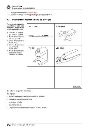 q Posição de montagem ⇒ Página 458
q Correspondência ⇒  Catálogo de Peças Electrónico„ETKA“
9.2 Desmontar e montar a barra da direcção
Ferramentas especiais,
aparelhos de teste e de
medição e dispositivos
auxiliares necessários
◆ Extractor de articula-
ção esférica -3287 A-
◆ Alicate para braçadei-
ras -V.A.G 1275-
◆ Chave dinamométrica
-V.A.G 1332-
◆ Encaixe de chaves de
bocas SW 38
-V.A.G 1923-
◆ Alicate de aperto para
a caixa da direcção
Phaeton -VAS 6199-
Executar os seguintes trabalhos:
Desmontar
– Rodar o volante para a posição de marcha a direito
– Desapertar os parafusos da roda.
– Levantar o veículo.
– Desmontar a roda.
– Limpar o exterior da caixa da direcção na zona do fole.
3 Passat 2006 ▶
Chassis, eixos, direcção 04.2011
450 Grupo de Reparação 48 - Direcção
 