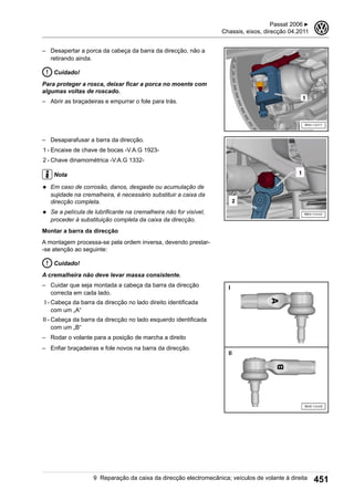 – Desapertar a porca da cabeça da barra da direcção, não a
retirando ainda.
Cuidado!
Para proteger a rosca, deixar ficar a porca no moente com
algumas voltas de roscado.
– Abrir as braçadeiras e empurrar o fole para trás.
– Desaparafusar a barra da direcção.
1 - Encaixe de chave de bocas -V.A.G 1923-
2 - Chave dinamométrica -V.A.G 1332-
Nota
◆ Em caso de corrosão, danos, desgaste ou acumulação de
sujidade na cremalheira, é necessário substituir a caixa da
direcção completa.
◆ Se a película de lubrificante na cremalheira não for visível,
proceder à substituição completa da caixa da direcção.
Montar a barra da direcção
A montagem processa-se pela ordem inversa, devendo prestar-
-se atenção ao seguinte:
Cuidado!
A cremalheira não deve levar massa consistente.
– Cuidar que seja montada a cabeça da barra da direcção
correcta em cada lado.
I - Cabeça da barra da direcção no lado direito identificada
com um „A“
II - Cabeça da barra da direcção no lado esquerdo identificada
com um „B“
– Rodar o volante para a posição de marcha a direito
– Enfiar braçadeiras e fole novos na barra da direcção.
Passat 2006 ▶
Chassis, eixos, direcção 04.2011
3
9 Reparação da caixa da direcção electromecânica; veículos de volante à direita 451
 