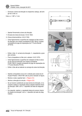 – Enroscar a barra da direcção na respectiva cabeça, até atin-
gir-se a cota -a-.
Cota -a- = 367 ± 1 mm
– Apertar firmemente a barra da direcção.
1 - Encaixe de chave de bocas -V.A.G 1923-
2 - Chave dinamométrica -V.A.G 1332-
– Untar ligeiramente a superfície de vedação do fole à barra
da direcção com massa consistente G 052 168 A1 (massa
consistente do jogo de reparações da f.ª Fuchs Renolit
JP1619).
– Enfiar o fole -2- na barra da direcção -1-, respeitando a posi-
ção correcta.
– Fixar a braçadeira no fole com o alicate -V.A.G 1275-.
– Untar ligeiramente a superfície de vedação do fole à carca-
ça da caixa da direcção com massa consistente
G 052 168 A1 (massa consistente do jogo de reparações da
f.ª Fuchs Renolit JP1619).
– Enfiar o fole até ao batente na carcaça da caixa da direcção.
– Apertar a braçadeira nova com o alicate para caixas de di-
recção Phaeton -VAS 6199- até ao ponto indicado na figura.
– Montar a roda e apertar bem ⇒ Página 312.
– Alinhar a direcção do veículo ⇒ Página 333.
– Se se tiverem substituído as duas barras da direcção, é ne-
cessário realizar a regulação básica adaptar batentes finais
da direcção -G85- com o ⇒ Aparelho de teste de diagnósti-
co.
– Em seguida, realizar a „regulação básica do sensor interior
do ângulo da direcção“ com o ⇒ Aparelho de teste de diag-
nóstico.
3 Passat 2006 ▶
Chassis, eixos, direcção 04.2011
452 Grupo de Reparação 48 - Direcção
 