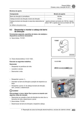 Binários de aperto
Componente Binário de aperto
Barra da direcção à cremalheira 100 Nm
Cabeça da barra da direcção à barra da direcção 70 Nm
Cabeça da barra da direcção à caixa dos rolamentos da
roda
◆ Utilizar uma porca nova.
apertar primeiro ao binário de 100 Nm, depois
aliviar 180º e apertar de novo ao binário de 100
Nm.
9.3 Desmontar e montar a cabeça da barra
da direcção
Ferramentas especiais, aparelhos de teste e de medição e
dispositivos auxiliares necessários
◆ Saca-rótulas -T10187-
◆ Chave dinamométrica -V.A.G 1332-
Executar os seguintes trabalhos:
Desmontar
– Desapertar os parafusos da roda.
– Levantar o veículo.
– Desmontar a roda.
– Desapertar a porca -1-.
– Assinalar na barra da direcção a posição da respectiva ca-
beça.
– Desapertar a porca -2- da cabeça da barra da direcção,
sem, contudo, a desenroscar.
Cuidado!
Para proteger a rosca, deixar ficar a porca no moente com
algumas voltas de roscado.
– Desmontar por pressão a barra da direcção da caixa dos ro-
lamentos da roda e desenroscar a porca.
1 - Saca-rótulas -T10187-
– Desenroscar da barra da direcção a respectiva cabeça.
Passat 2006 ▶
Chassis, eixos, direcção 04.2011
3
9 Reparação da caixa da direcção electromecânica; veículos de volante à direita 453
 