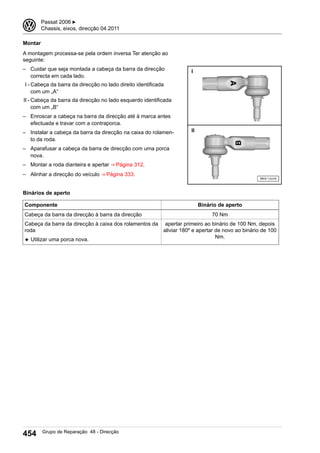 Montar
A montagem processa-se pela ordem inversa Ter atenção ao
seguinte:
– Cuidar que seja montada a cabeça da barra da direcção
correcta em cada lado.
I - Cabeça da barra da direcção no lado direito identificada
com um „A“
II - Cabeça da barra da direcção no lado esquerdo identificada
com um „B“
– Enroscar a cabeça na barra da direcção até à marca antes
efectuada e travar com a contraporca.
– Instalar a cabeça da barra da direcção na caixa do rolamen-
to da roda.
– Aparafusar a cabeça da barra de direcção com uma porca
nova.
– Montar a roda dianteira e apertar ⇒ Página 312.
– Alinhar a direcção do veículo ⇒ Página 333.
Binários de aperto
Componente Binário de aperto
Cabeça da barra da direcção à barra da direcção 70 Nm
Cabeça da barra da direcção à caixa dos rolamentos da
roda
◆ Utilizar uma porca nova.
apertar primeiro ao binário de 100 Nm, depois
aliviar 180º e apertar de novo ao binário de 100
Nm.
3 Passat 2006 ▶
Chassis, eixos, direcção 04.2011
454 Grupo de Reparação 48 - Direcção
 