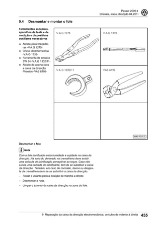9.4 Desmontar e montar o fole
Ferramentas especiais,
aparelhos de teste e de
medição e dispositivos
auxiliares necessários
◆ Alicate para braçadei-
ras -V.A.G 1275-
◆ Chave dinamométrica
-V.A.G 1332-
◆ Ferramenta de encaixe
SW 24 -V.A.G 1332/11-
◆ Alicate de aperto para
a caixa da direcção
Phaeton -VAS 6199-
Desmontar o fole
Nota
Com o fole danificado entra humidade e sujidade na caixa da
direcção. Na zona do denteado na cremalheira deve existir
uma película de lubrificação perceptível ao toque. Caso não
exista uma camada de lubrificante, tem de se substituir a caixa
da direcção. Também, em caso de corrosão, danos ou desgas-
te da cremalheira tem de se substituir a caixa da direcção.
– Rodar o volante para a posição de marcha a direito
– Desmontar a roda.
– Limpar o exterior da caixa da direcção na zona do fole.
Passat 2006 ▶
Chassis, eixos, direcção 04.2011
3
9 Reparação da caixa da direcção electromecânica; veículos de volante à direita 455
 