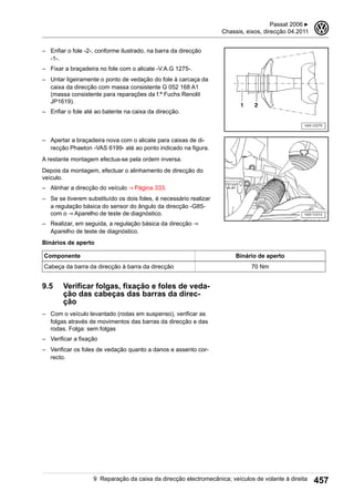 – Enfiar o fole -2-, conforme ilustrado, na barra da direcção
-1-.
– Fixar a braçadeira no fole com o alicate -V.A.G 1275-.
– Untar ligeiramente o ponto de vedação do fole à carcaça da
caixa da direcção com massa consistente G 052 168 A1
(massa consistente para reparações da f.ª Fuchs Renolit
JP1619).
– Enfiar o fole até ao batente na caixa da direcção.
– Apertar a braçadeira nova com o alicate para caixas de di-
recção Phaeton -VAS 6199- até ao ponto indicado na figura.
A restante montagem efectua-se pela ordem inversa.
Depois da montagem, efectuar o alinhamento de direcção do
veículo.
– Alinhar a direcção do veículo ⇒ Página 333.
– Se se tiverem substituído os dois foles, é necessário realizar
a regulação básica do sensor do ângulo da direcção -G85-
com o ⇒ Aparelho de teste de diagnóstico.
– Realizar, em seguida, a regulação básica da direcção ⇒ 
Aparelho de teste de diagnóstico.
Binários de aperto
Componente Binário de aperto
Cabeça da barra da direcção à barra da direcção 70 Nm
9.5 Verificar folgas, fixação e foles de veda-
ção das cabeças das barras da direc-
ção
– Com o veículo levantado (rodas em suspenso), verificar as
folgas através de movimentos das barras da direcção e das
rodas. Folga: sem folgas
– Verificar a fixação
– Verificar os foles de vedação quanto a danos e assento cor-
recto.
Passat 2006 ▶
Chassis, eixos, direcção 04.2011
3
9 Reparação da caixa da direcção electromecânica; veículos de volante à direita 457
 