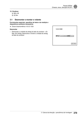 15 - Parafuso
q M8 x 48
q 20 Nm
3.1 Desmontar e montar o volante
Ferramentas especiais, aparelhos de teste e de medição e
dispositivos auxiliares necessários
◆ Chave dinamométrica -V.A.G 1332-
Desmontar
– Desmontar a unidade de airbag do lado do condutor ⇒ Gr.
Rep. 69, Airbag; Desmontar e montar a unidade de airbag
do lado do condutor.
Passat 2006 ▶
Chassis, eixos, direcção 04.2011
3
3 Coluna da direcção - panorâmica de montagem 379
 
