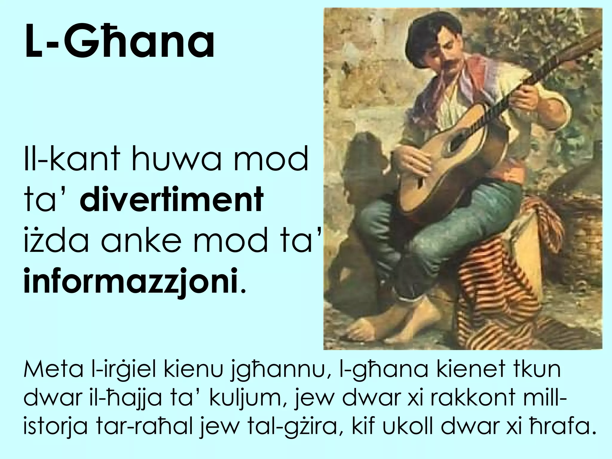 Il-kant huwa mod ta’  divertiment  i żda anke mod ta’  informazzjoni . L-Għana Meta l-irġiel kienu jgħannu, l-għana kienet tkun dwar il-ħajja ta’ kuljum, jew dwar xi rakkont mill-istorja tar-raħal jew tal-gżira, kif ukoll dwar xi ħrafa. 
