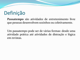 Definição
 Passatempo são atividades de entretenimento livre
 que pessoas desenvolvem sozinhos ou coletivamente.

 Um passatempo pode ser de várias formas: desde uma
 atividade prática até atividades de distração e lógica
 em revistas.
 