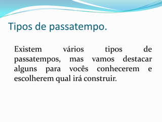Tipos de passatempo.
 Existem      vários       tipos de
 passatempos, mas vamos destacar
 alguns para vocês conhecerem e
 escolherem qual irá construir.
 