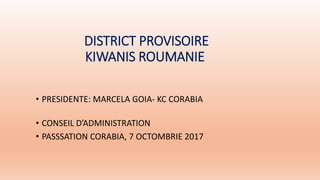 DISTRICT PROVISOIRE
KIWANIS ROUMANIE
• PRESIDENTE: MARCELA GOIA- KC CORABIA
• CONSEIL D’ADMINISTRATION
• PASSSATION CORABIA, 7 OCTOMBRIE 2017
 