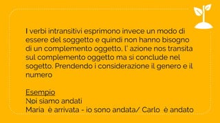 I verbi intransitivi esprimono invece un modo di
essere del soggetto e quindi non hanno bisogno
di un complemento oggetto, l’ azione nos transita
sul complemento oggetto ma si conclude nel
sogetto. Prendendo i considerazione il genero e il
numero
Esempio
Noi siamo andati
Maria è arrivata - io sono andata/ Carlo è andato
! o
10
 