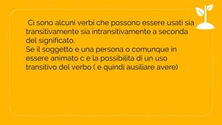 Ci sono alcuni verbi che possono essere usati sia
transitivamente sia intransitivamente a seconda
del significato.
Se il soggetto e una persona o comunque in
essere animato c e la possibilita di un uso
transitivo del verbo ( e quindi ausiliare avere)
11
 