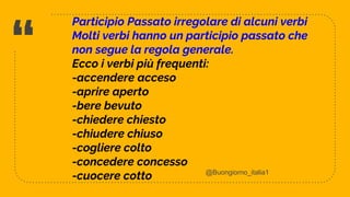 “
Participio Passato irregolare di alcuni verbi
Molti verbi hanno un participio passato che
non segue la regola generale.
Ecco i verbi più frequenti:
-accendere acceso
-aprire aperto
-bere bevuto
-chiedere chiesto
-chiudere chiuso
-cogliere colto
-concedere concesso
-cuocere cotto
5
@Buongiorno_italia1
 