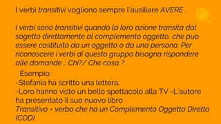 I verbi transitivi vogliono sempre l’ausiliare AVERE .
I verbi sono transitivi quando la loro azione transita dal
sogetto direttamente al complemento oggetto, che puo
essere costituito da un oggetto o da una persona. Per
riconoscere i verbi di questo gruppo bisogna rispondere
alle domande .. Chi?/ Che cosa ?
Esempio:
-Stefania ha scritto una lettera.
-Loro hanno visto un bello spettacolo alla TV -L’autore
ha presentato il suo nuovo libro
Transitivo = verbo che ha un Complemento Oggetto Diretto
(COD) 9
 