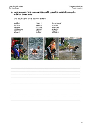 Corso di Lingua Italiana Scheda Grammaticale
Gian Luca Longo Passato prossimo
10
b. Lavora con un/una compagno/a, metti in ordine queste immagini e
scrivi un breve testo
Ecco alcuni verbi che ti possono aiutare:
gridare correre immergersi
cadere salvare portare
vedere nuotare afferrare
soccorrere istruire tuffarsi
aiutare evitare abbaiare
...........................................................................................................................................................................................
………………………………………………………………………………………………………………………………………………………………………………………
………………………………………………………………………………………………………………………………………………………………………………………
………………………………………………………………………………………………………………………………………………………………………………………
………………………………………………………………………………………………………………………………………………………………………………………
………………………………………………………………………………………………………………………………………………………………………………………
………………………………………………………………………………………………………………………………………………………………………………………
………………………………………………………………………………………………………………………………………………………………………………………
………………………………………………………………………………………………………………………………………………………………………………………
………………………………………………………………………………………………………………………………………………………………………………………
………………………………………………………………………………………………………………………………………………………………………………………
...........................................................................................................................................................................................
 