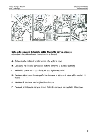 Corso di Lingua Italiana Scheda Grammaticale
Gian Luca Longo Passato prossimo
4
Colloca le seguenti didascalie sotto il fumetto corrispondente:
(attenzione: due didascalie non corrispondono ai disegni)
A. Gelsomino ha notato il brutto tempo e ha visto la neve
B. La sveglia ha suonato come ogni mattina e Pierino si è alzato dal letto
C. Pierino ha preparato la colazione per suo figlio Gelsomino
D. Pierino e Gelsomino hanno preferito rimanere a letto e si sono addormentati di
nuovo
E. Pierino si è vestito e ha mangiato la colazione
F. Pierino è andato nella camera di suo figlio Gelsomino e ha svegliato il bambino
 