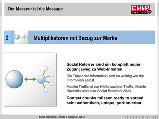 Der Masseur ist die Message




2           Multiplikatoren mit Bezug zur Marke



                                          Social Referrer sind ein komplett neuer
                                          Zugangsweg zu Web-Inhalten.
                                          Die Träger der Information sind so wichtig wie die
                                          Information selbst.
                                          Mobiler Traffic ist zur Hälfte sozialer Traffic. Mobile
                                          Backlinks sind also Social Referred Visits.

                                          Content chunks müssen ready to spread
                                          sein: authentisch, unique, portionierbar.


               Social Experience, Thomas H. Kaspar, 21.4.2012
 