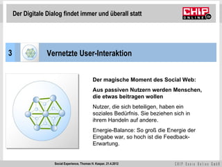 Der Digitale Dialog findet immer und überall statt




3                Vernetzte User-Interaktion


                                               Der magische Moment des Social Web:
                                               Aus passiven Nutzern werden Menschen,
                                               die etwas beitragen wollen
                                               Nutzer, die sich beteiligen, haben ein
                                               soziales Bedürfnis. Sie beziehen sich in
                                               ihrem Handeln auf andere.
                                               Energie-Balance: So groß die Energie der
                                               Eingabe war, so hoch ist die Feedback-
                                               Erwartung.


                    Social Experience, Thomas H. Kaspar, 21.4.2012
 