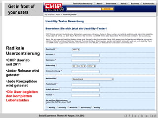 Get in front of
 your users




Radikale
Userzentrierung
•CHIP Userlab
seit 2011
•Jeder Release wird
getestet
•Jede Konzeptidee
wird getestet
•Die User begleiten
den kompletten
Lebenszyklus



                      Social Experience, Thomas H. Kaspar, 21.4.2012
 