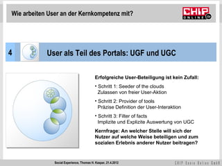 Wie arbeiten User an der Kernkompetenz mit?




4           User als Teil des Portals: UGF und UGC

                                            Erfolgreiche User-Beteiligung ist kein Zufall:
                                            • Schritt 1: Seeder of the clouds
                                              Zulassen von freier User-Aktion
                                            • Schritt 2: Provider of tools
                                              Präzise Definition der User-Interaktion
                                            • Schritt 3: Filter of facts
                                              Implizite und Explizite Auswertung von UGC
                                            Kernfrage: An welcher Stelle will sich der
                                            Nutzer auf welche Weise beteiligen und zum
                                            sozialen Erlebnis anderer Nutzer beitragen?


               Social Experience, Thomas H. Kaspar, 21.4.2012
 