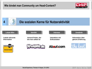 Wie bindet man Community um Head-Content?




4                  Die sozialen Kerne für Nutzeraktivität

    Lokale Nähe                    Identität                              Interesse         Umstände

Lokale relevante            Jemand finden, der                        Interaktion mit   Information über
Information                 wie man selbst ist                        Enthusiasten      gleiche Erfahrung




                     Social Experience, Thomas H. Kaspar, 21.4.2012
 