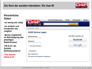 Der Kern der sozialen Interaktion: Die User-ID


Persönliche
Daten
•so wenig wie nötig
•so einfach und
hürdenfrei wie
möglich
•genau angepasst
an Befriedigung des
jeweiligen
Bedürfnisses
•FB & G+ als
Soziale
Betriebssysteme
•The winner
takes it all




                  Social Experience, Thomas H. Kaspar, 21.4.2012
 