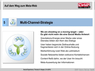 Auf dem Weg zum Meta-Web




5          Multi-Channel-Strategie

                                          We are shooting on a moving target – oder:
                                          Es gibt nicht mehr die eine Social Media Antwort
                                          Gravitations-Energie einer Marke oder eines
                                          Dienstes bilden den Kern des Dialogs
                                          User haben begrenzte Zeithaushalte und
                                          fragmentieren sich in der Online-Nutzung
                                          Markenführung nutzt Web als Leitmedium
                                          Soziale Netzwerke bieten exklusive Kontaktchancen
                                          Content fließt dahin, wo der User ihn braucht
                                          Meta-Auswertung der Informationen


             Social Experience, Thomas H. Kaspar, 21.4.2012
 