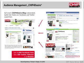 Audience Management „CHIP4Desire“

Auf einem CHIP4Desire Blog (cobranded)
laufen die Feeds von Facebook und Twitter
zusammen.




            über 4.500 Facebook Fans
            über 300 Twitter Follower
                         in 2 Wochen


                     Social Experience, Thomas H. Kaspar, 21.4.2012
 
