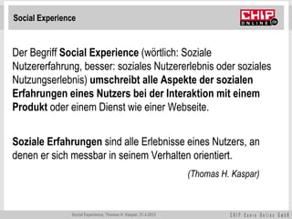 Social Experience


Der Begriff Social Experience (wörtlich: Soziale
Nutzererfahrung, besser: soziales Nutzererlebnis oder soziales
Nutzungserlebnis) umschreibt alle Aspekte der sozialen
Erfahrungen eines Nutzers bei der Interaktion mit einem
Produkt oder einem Dienst wie einer Webseite.


Soziale Erfahrungen sind alle Erlebnisse eines Nutzers, an
denen er sich messbar in seinem Verhalten orientiert.
                                                                (Thomas H. Kaspar)



               Social Experience, Thomas H. Kaspar, 21.4.2012
 