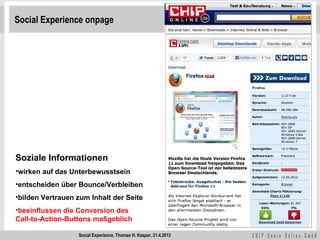 Social Experience onpage




Soziale Informationen
•wirken auf das Unterbewusstsein
•entscheiden über Bounce/Verbleiben
•bilden Vertrauen zum Inhalt der Seite
•beeinflussen die Conversion des
Call-to-Action-Buttons maßgeblich

                  Social Experience, Thomas H. Kaspar, 21.4.2012
 