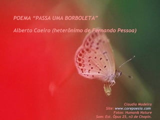 POEMA “PASSA UMA BORBOLETA” Alberto Caeiro (heterônimo de Fernando Pessoa) C Claudia Madeira Site:  www.corepoesia.com   Fotos: Human& Nature Som: Est. Ópus 25, n3 de Chopin. 