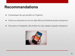 Recommandations
● Communiquer dès que possible sur l'Appstore
● Utiliser au maximum les services déjà offerts par Passbook (petites entreprises)
● Faire preuve d’originalité, afin d’attirer les early adopters (grandes entreprises)
9
 