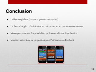 Conclusion
● Utilisation globale (petites et grandes entreprises)
● La force d’Apple : réunir toutes les entreprises au service du consommateur
● Vision plus concrète des possibilités professionnelles de l’application
● Vocation à être force de proposition pour l’utilisation du Passbook
10
 