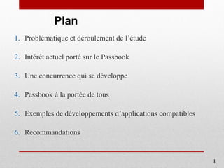 Plan
1. Problématique et déroulement de l’étude
2. Intérêt actuel porté sur le Passbook
3. Une concurrence qui se développe
4. Passbook à la portée de tous
5. Exemples de développements d’applications compatibles
6. Recommandations
1
 