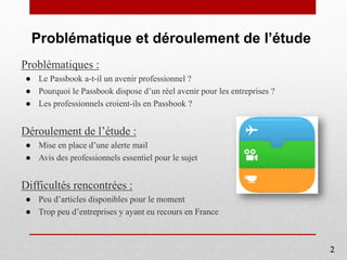 Problématique et déroulement de l’étude
Problématiques :
● Le Passbook a-t-il un avenir professionnel ?
● Pourquoi le Passbook dispose d’un réel avenir pour les entreprises ?
● Les professionnels croient-ils en Passbook ?
Déroulement de l’étude :
● Mise en place d’une alerte mail
● Avis des professionnels essentiel pour le sujet
Difficultés rencontrées :
● Peu d’articles disponibles pour le moment
● Trop peu d’entreprises y ayant eu recours en France
2
 