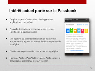 Intérêt actuel porté sur le Passbook
● De plus en plus d’entreprises développent des
applications compatibles
● Nouvelle technologie prometteuse intégrée au
Passbook : la géolocalisation
● Les agences de communication et les marketeurs
auront un rôle à jouer en termes de développement de
stratégies
● Nombreuses opportunités pour le marketing digital
● Samsung Wallet, Pass Wallet, Google Wallet, etc. : la
concurrence commence à se développer
3
 