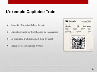 L’exemple Capitaine Train
● Simplifier l’achat de billets de train
● Utilisation basée sur l’application de l’entreprise
● La simplicité d’utilisation est mise en avant
● Valeur ajoutée au service proposé
6
 