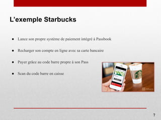 L’exemple Starbucks
● Lance son propre système de paiement intégré à Passbook
● Recharger son compte en ligne avec sa carte bancaire
● Payer grâce au code barre propre à son Pass
● Scan du code barre en caisse
7
 