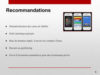 Recommandations
● Dématérialisation des cartes de fidélité
● Outil statistique puissant
● Base de données Apple, à travers les comptes iTunes
● Recours au geofencing
● Envoi d’invitations nominatives pour des évènements privés
8
 