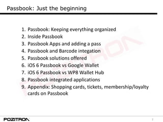 2
Passbook: Just the beginning
1. Passbook: Keeping everything organized
2. Inside Passbook
3. Passbook Apps and adding a pass
4. Passbook and Barcode integation
5. Passbook solutions offered
6. iOS 6 Passbook vs Google Wallet
7. iOS 6 Passbook vs WP8 Wallet Hub
8. Passbook integrated applications
9. Appendix: Shopping cards, tickets, membership/loyalty
cards on Passbook
 