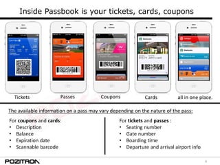 4
Inside Passbook is your tickets, cards, coupons
PassesTickets Coupons Cards all in one place.
For coupons and cards:
• Description
• Balance
• Expiration date
• Scannable barcode
For tickets and passes :
• Seating number
• Gate number
• Boarding time
• Departure and arrival airport info
The available information on a pass may vary depending on the nature of the pass:
 