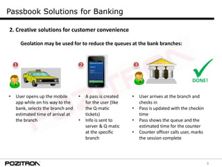8
Passbook Solutions for Banking
2. Creative solutions for customer convenience
Geolation may be used for to reduce the queues at the bank branches:
• User opens up the mobile
app while on his way to the
bank, selects the branch and
estimated time of arrival at
the branch
• A pass is created
for the user (like
the Q-matic
tickets)
• Info is sent to
server & Q-matic
at the specific
branch
• User arrives at the branch and
checks in
• Pass is updated with the checkin
time
• Pass shows the queue and the
estimated time for the counter
• Counter officer calls user, marks
the session complete
DONE!
1 2 3
 