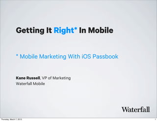 Getting It Right* In Mobile

                * Mobile Marketing With iOS Passbook


                Kane Russell, VP of Marketing
                Waterfall Mobile




Thursday, March 7, 2013                                1
 