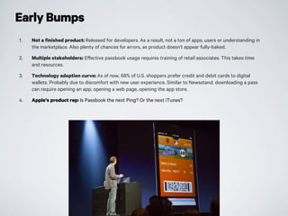 Early Bumps
1. Not a finished product: Released for developers. As a result, not a ton of apps, users or understanding in
the marketplace. Also plenty of chances for errors, as product doesn’t appear fully-baked.
2. Multiple stakeholders: Effective passbook usage requires training of retail associates. This takes time
and resources.
3. Technology adoption curve: As of now, 68% of U.S. shoppers prefer credit and debit cards to digital
wallets. Probably due to discomfort with new user experience. Similar to Newsstand, downloading a pass
can require opening an app, opening a web page, opening the app store.
4. Apple’s product rep: Is Passbook the next Ping? Or the next iTunes?
 