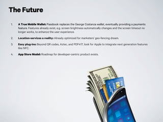 The Future
1. A True Mobile Wallet: Passbook replaces the George Costanza wallet, eventually providing a payments
feature. Features already exist, e.g. screen brightness automatically changes and the screen timeout no
longer works, to enhance the user experience.
2. Location-services a reality: Already optimized for marketers’ geo-fencing dream.
3. Easy plug-ins: Beyond QR codes, Aztec, and PDF417, look for Apple to integrate next generation features
like NFC.
4. App Store Model: Roadmap for developer-centric product exists.
 
