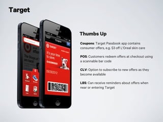 Target
Coupons: Target Passbook app contains
consumer offers, e.g. $3 off L'Oreal skin care
POS: Customers redeem offers at checkout using
a scannable bar code
CLV: Option to subscribe to new offers as they
become available
LBS: Can receive reminders about offers when
near or entering Target
Thumbs Up
 