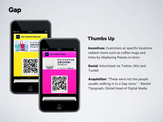 Gap
Incentives: Customers at specific locations
redeem items such as coffee mugs and
totes by displaying Passes in-store
Social: Advertised via Twitter, Mixi and
Tumblr
Acquisition: “These were not the people
usually walking in to a Gap store.” - Rachel
Tipograph, Global Head of Digital Media
Thumbs Up
 