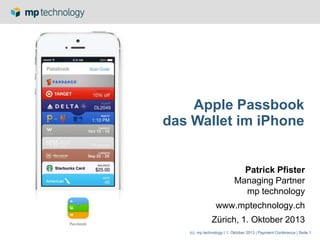 (c) mp technology | 1. Oktober 2013 | Payment Conference | Seite 1
Apple Passbook
das Wallet im iPhone
Patrick Pfister
Managing Partner
mp technology
www.mptechnology.ch
Zürich, 1. Oktober 2013
 